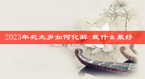 2023年犯太岁如何化解 戴什么最好 2023年犯太岁如何化解 戴什么最好