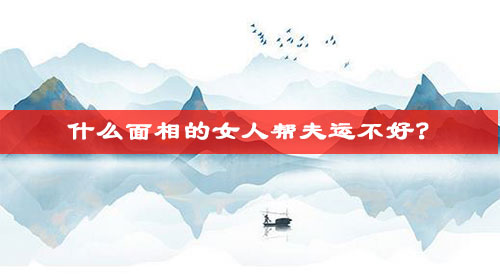 什么面相的女人帮夫运不好? 什么面相的女人帮夫运不好?