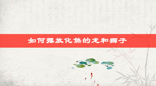 如何摆放化煞的龙和狮子 如何摆放化煞的龙和狮子
