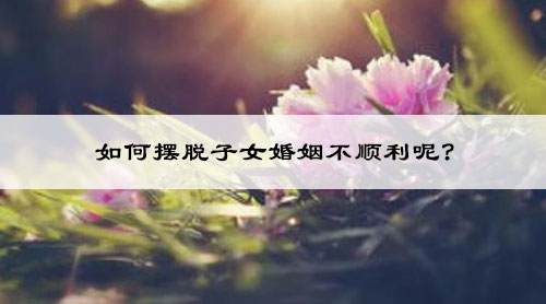 如何摆脱子女婚姻不顺利呢? 如何摆脱子女婚姻不顺利呢?