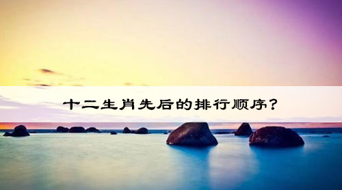 十二生肖先后的排行顺序? 12生肖的顺序